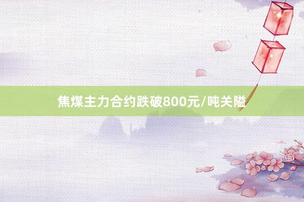 焦煤主力合约跌破800元/吨关隘